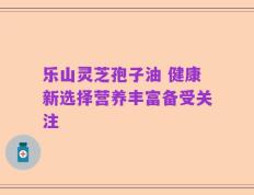 乐山灵芝孢子油 健康新选择营养丰富备受关注