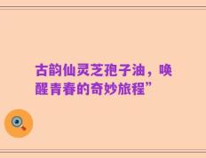 古韵仙灵芝孢子油，唤醒青春的奇妙旅程”