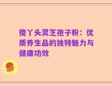 傻丫头灵芝孢子粉：优质养生品的独特魅力与健康功效