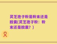 灵芝孢子粉是粉末还是胶囊(灵芝孢子粉：粉末还是胶囊？)