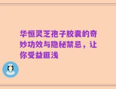 华恒灵芝孢子胶囊的奇妙功效与隐秘禁忌，让你受益匪浅