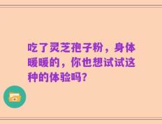 吃了灵芝孢子粉，身体暖暖的，你也想试试这种的体验吗？