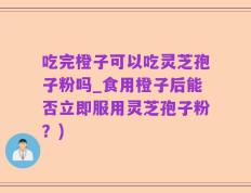 吃完橙子可以吃灵芝孢子粉吗_食用橙子后能否立即服用灵芝孢子粉？)