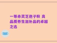 一等赤灵芝孢子粉 高品质养生滋补品的卓越之选