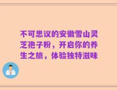 不可思议的安徽雪山灵芝孢子粉，开启你的养生之旅，体验独特滋味