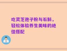 吃灵芝孢子粉与石斛，轻松体验养生美味的绝佳搭配