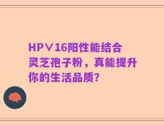 HP∨16阳性能结合灵芝孢子粉，真能提升你的生活品质？