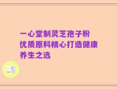 一心堂制灵芝孢子粉 优质原料精心打造健康养生之选