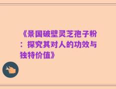 《景国破壁灵芝孢子粉：探究其对人的功效与独特价值》