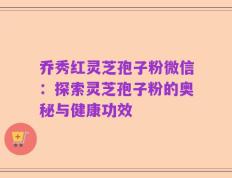 乔秀红灵芝孢子粉微信：探索灵芝孢子粉的奥秘与健康功效