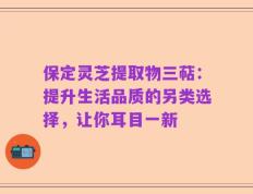 保定灵芝提取物三萜：提升生活品质的另类选择，让你耳目一新