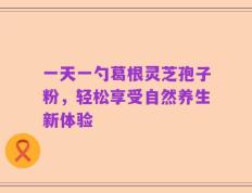 一天一勺葛根灵芝孢子粉，轻松享受自然养生新体验