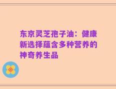 东京灵芝孢子油：健康新选择蕴含多种营养的神奇养生品