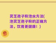 灵芝孢子粉泡水方法(泡灵芝孢子粉的正确方法，饮用更健康！)