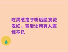 吃灵芝孢子粉后脸发烫发红，背后让所有人震惊不已