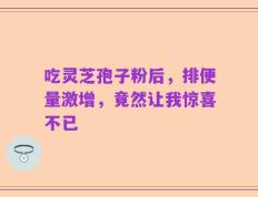 吃灵芝孢子粉后，排便量激增，竟然让我惊喜不已