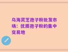 乌海灵芝孢子粉批发市场：优质孢子粉的集中交易地