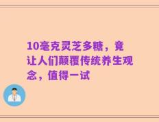 10毫克灵芝多糖，竟让人们颠覆传统养生观念，值得一试