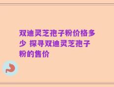 双迪灵芝孢子粉价格多少 探寻双迪灵芝孢子粉的售价
