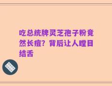 吃总统牌灵芝孢子粉竟然长痘？背后让人瞠目结舌