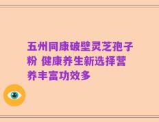 五州同康破壁灵芝孢子粉 健康养生新选择营养丰富功效多