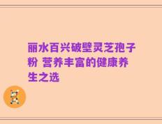 丽水百兴破壁灵芝孢子粉 营养丰富的健康养生之选