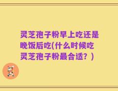 灵芝孢子粉早上吃还是晚饭后吃(什么时候吃灵芝孢子粉最合适？)