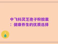 中飞科灵芝孢子粉胶囊：健康养生的优质选择