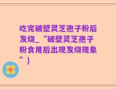 吃完破壁灵芝孢子粉后发烧_“破壁灵芝孢子粉食用后出现发烧现象”)