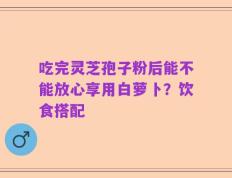 吃完灵芝孢子粉后能不能放心享用白萝卜？饮食搭配