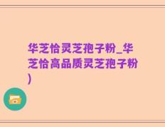 华芝恰灵芝孢子粉_华芝恰高品质灵芝孢子粉)
