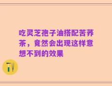 吃灵芝孢子油搭配苦荞茶，竟然会出现这样意想不到的效果