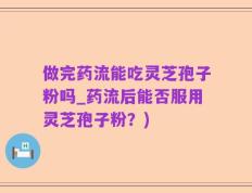 做完药流能吃灵芝孢子粉吗_药流后能否服用灵芝孢子粉？)
