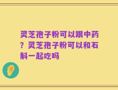 灵芝孢子粉可以跟中药？灵芝孢子粉可以和石斛一起吃吗