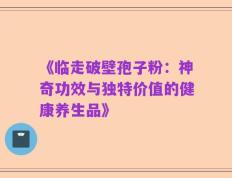 《临走破壁孢子粉：神奇功效与独特价值的健康养生品》