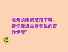 亳州永刚灵芝孢子粉，带你走进古老养生的奇妙世界”