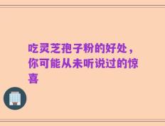吃灵芝孢子粉的好处，你可能从未听说过的惊喜
