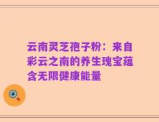 云南灵芝孢子粉：来自彩云之南的养生瑰宝蕴含无限健康能量