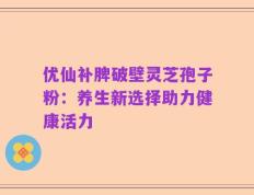 优仙补脾破壁灵芝孢子粉：养生新选择助力健康活力
