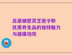 吕梁破壁灵芝孢子粉 优质养生品的独特魅力与健康功效