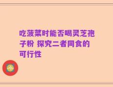 吃菠菜时能否喝灵芝孢子粉 探究二者同食的可行性