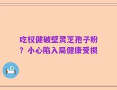 吃权健破壁灵芝孢子粉？小心陷入局健康受损