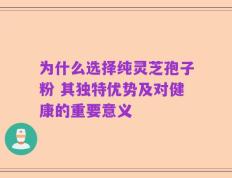 为什么选择纯灵芝孢子粉 其独特优势及对健康的重要意义