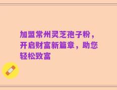 加盟常州灵芝孢子粉，开启财富新篇章，助您轻松致富