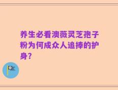 养生必看澳薇灵芝孢子粉为何成众人追捧的护身？