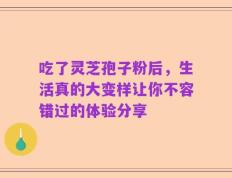 吃了灵芝孢子粉后，生活真的大变样让你不容错过的体验分享