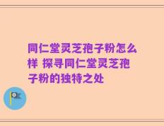 同仁堂灵芝孢子粉怎么样 探寻同仁堂灵芝孢子粉的独特之处