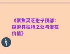 《聚焦灵芝孢子顶部：探索其独特之处与潜在价值》