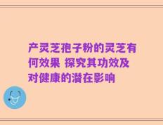 产灵芝孢子粉的灵芝有何效果 探究其功效及对健康的潜在影响