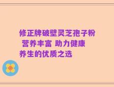 修正牌破壁灵芝孢子粉 营养丰富 助力健康养生的优质之选